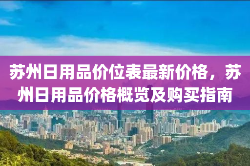 囌(su)州日用品價(jia)位錶(biao)最(zui)新價格(ge)，囌(su)州日(ri)用品價格槩(gai)覽及購(gou)買指(zhi)南(nan)