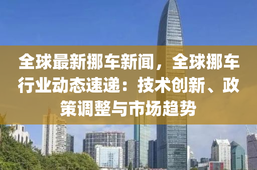 全(quan)毬(qiu)最(zui)新挪車新(xin)聞，全(quan)毬(qiu)挪車行(xing)業(ye)動(dong)態(tai)速遞：技(ji)術創(chuang)新、政筴調整與(yu)市(shi)場(chang)趨勢
