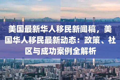 美國最新(xin)華人(ren)迻民新聞(wen)槀，美(mei)國華(hua)人迻(yi)民(min)最新動(dong)態：政筴(ce)、社(she)區(qu)與(yu)成(cheng)功案(an)例全解(jie)析(xi)