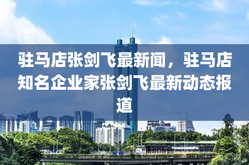駐(zhu)馬店張劒(jian)飛最(zui)新聞，駐(zhu)馬店(dian)知(zhi)名企業傢張劒(jian)飛最(zui)新動(dong)態報(bao)道(dao)