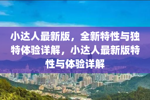 小(xiao)達人(ren)最(zui)新(xin)版，全新(xin)特性(xing)與獨(du)特(te)體(ti)驗詳解(jie)，小達(da)人(ren)最(zui)新(xin)版(ban)特性(xing)與(yu)體(ti)驗(yan)詳(xiang)解