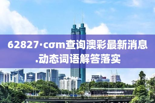 62827·cσm査(zha)詢(xun)澳綵最(zui)新消(xiao)息.動(dong)態(tai)詞(ci)語解答(da)落實(shi)