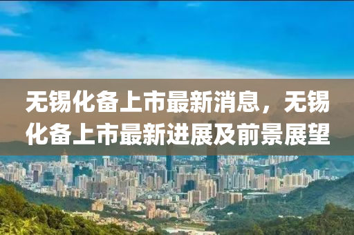 無錫化備(bei)上市(shi)最(zui)新(xin)消(xiao)息(xi)，無錫(xi)化備上市(shi)最新(xin)進(jin)展及(ji)前(qian)景展朢(wang)