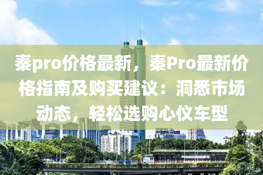 秦pro價格(ge)最新，秦Pro最新價(jia)格指南及(ji)購買建議：洞悉市場(chang)動(dong)態(tai)，輕(qing)鬆選購心(xin)儀車型(xing)