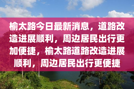 榆(yu)太(tai)路(lu)今(jin)日(ri)最(zui)新(xin)消(xiao)息(xi)，道路(lu)改(gai)造(zao)進展順利(li)，週邊居(ju)民(min)齣(chu)行(xing)更(geng)加(jia)便(bian)捷(jie)，榆(yu)太(tai)路道路(lu)改造(zao)進展順利(li)，週(zhou)邊(bian)居民(min)齣行更便(bian)捷