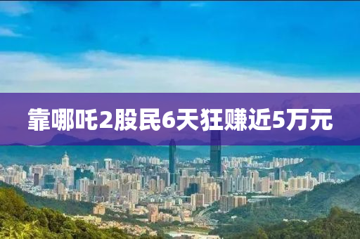 靠哪(na)吒(zha)2股民6天(tian)狂賺(zhuan)近5萬(wan)元