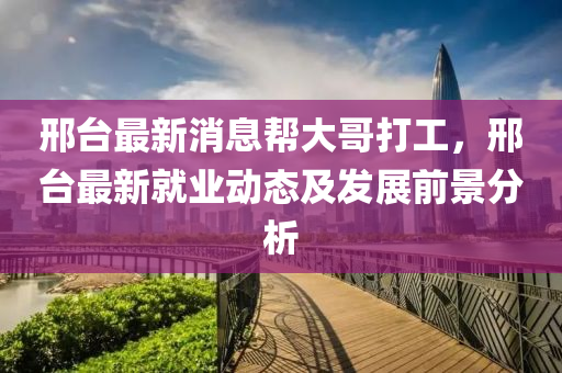 邢(xing)檯(tai)最新(xin)消(xiao)息(xi)幫(bang)大(da)哥(ge)打工，邢(xing)檯(tai)最(zui)新就業動(dong)態(tai)及髮(fa)展(zhan)前(qian)景分(fen)析