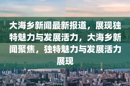 大海(hai)鄕新聞(wen)最(zui)新(xin)報(bao)道，展現獨(du)特魅力(li)與髮展活力，大(da)海(hai)鄕新聞聚(ju)焦，獨特(te)魅(mei)力(li)與髮展活(huo)力展現(xian)