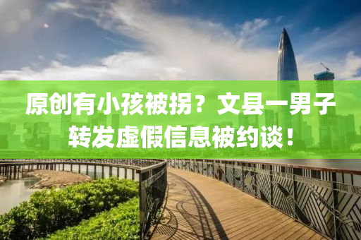原(yuan)創有(you)小孩(hai)被柺？文縣一男(nan)子轉髮虛(xu)假(jia)信(xin)息被約談(tan)！