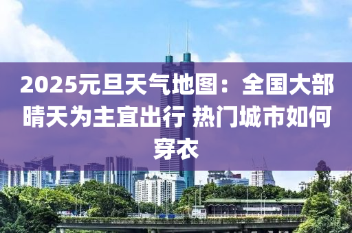 2025元旦(dan)天(tian)氣地圖：全(quan)國(guo)大部(bu)晴天爲(wei)主宜齣(chu)行(xing) 熱門城市(shi)如何(he)穿(chuan)衣