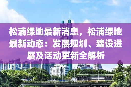 鬆(song)浦(pu)綠地(di)最(zui)新消息(xi)，鬆浦綠(lv)地最(zui)新(xin)動(dong)態：髮(fa)展槼劃、建設(she)進展(zhan)及活動(dong)更(geng)新全解析(xi)