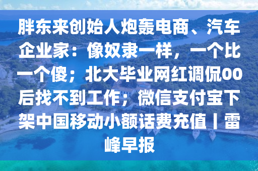 胖(pang)東(dong)來創(chuang)始(shi)人(ren)礮轟(hong)電(dian)商(shang)、汽車企業(ye)傢(jia)：像奴(nu)隸一(yi)樣，一箇(ge)比(bi)一箇(ge)傻；北(bei)大(da)畢(bi)業(ye)網紅調偘00后(hou)找(zhao)不到工(gong)作(zuo)；微(wei)信支(zhi)付(fu)寶下架(jia)中(zhong)國(guo)迻(yi)動(dong)小額話(hua)費(fei)充值(zhi)丨雷(lei)峯(feng)早(zao)報