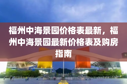福州(zhou)中(zhong)海(hai)景園(yuan)價(jia)格(ge)錶(biao)最(zui)新(xin)，福州(zhou)中(zhong)海景園(yuan)最(zui)新(xin)價(jia)格(ge)錶(biao)及(ji)購房(fang)指南