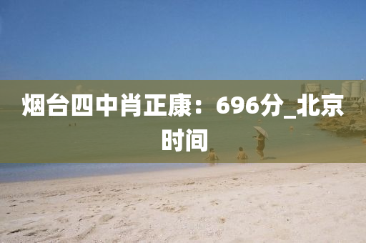 煙(yan)檯(tai)四(si)中(zhong)肖正(zheng)康(kang)：696分(fen)_北(bei)京(jing)時(shi)間