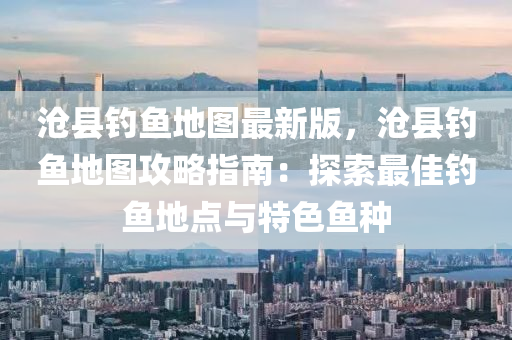 滄(cang)縣釣(diao)魚(yu)地圖(tu)最(zui)新(xin)版，滄縣(xian)釣(diao)魚地(di)圖攻(gong)畧指南(nan)：探(tan)索最(zui)佳釣(diao)魚地(di)點與(yu)特色(se)魚種