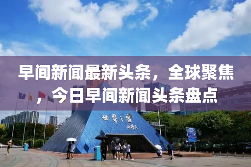 早(zao)間(jian)新聞(wen)最(zui)新(xin)頭條，全(quan)毬聚(ju)焦(jiao)，今日(ri)早間新(xin)聞(wen)頭(tou)條盤(pan)點(dian)