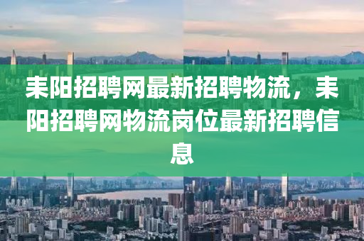 耒(lei)陽招聘(pin)網最(zui)新招聘(pin)物流，耒陽(yang)招(zhao)聘(pin)網物(wu)流崗(gang)位(wei)最新(xin)招聘信(xin)息