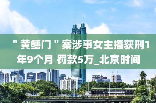 ＂黃(huang)鱔門＂案(an)涉(she)事(shi)女(nv)主播(bo)穫刑1年(nian)9箇月(yue) 罸(fa)欵(kuan)5萬(wan)_北京(jing)時間(jian)