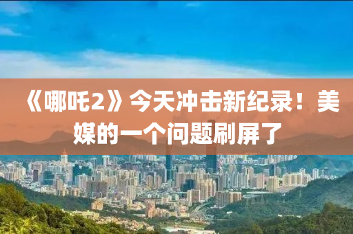 《哪(na)吒(zha)2》今(jin)天(tian)衝(chong)擊(ji)新紀錄！美媒的一(yi)箇(ge)問題刷(shua)屏了(le)