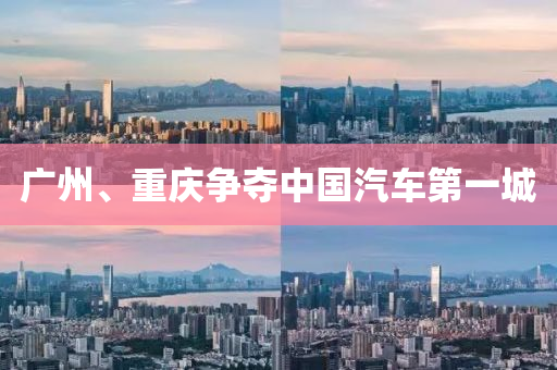 廣州(zhou)、重(zhong)慶爭奪(duo)中(zhong)國(guo)汽(qi)車第一(yi)城(cheng)