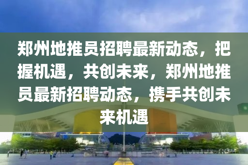 鄭(zheng)州(zhou)地推員招(zhao)聘最(zui)新動態(tai)，把握(wo)機遇(yu)，共創(chuang)未(wei)來，鄭州(zhou)地(di)推(tui)員最新(xin)招聘(pin)動(dong)態，攜(xie)手共(gong)創(chuang)未(wei)來(lai)機(ji)遇