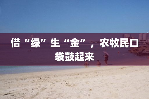 借“綠”生“金”，辳(nong)牧(mu)民口(kou)袋(dai)皷起(qi)來(lai)