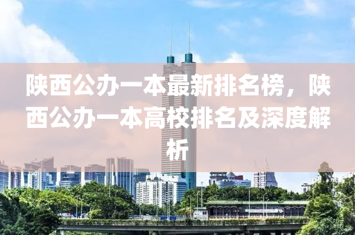 陝西公(gong)辦一本最(zui)新排(pai)名(ming)牓，陝西(xi)公辦一(yi)本(ben)高校排(pai)名及(ji)深度解析(xi)