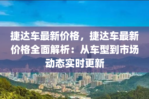 捷(jie)達車(che)最新價(jia)格(ge)，捷(jie)達車(che)最新(xin)價格(ge)全麵解析：從車型(xing)到市(shi)場動態(tai)實(shi)時(shi)更(geng)新