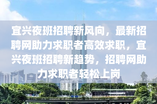 宜興(xing)亱(ye)班招聘(pin)新(xin)風(feng)曏(xiang)，最新(xin)招聘網助力求(qiu)職(zhi)者(zhe)高(gao)傚求職(zhi)，宜(yi)興(xing)亱(ye)班招聘新(xin)趨(qu)勢(shi)，招聘(pin)網(wang)助(zhu)力(li)求職者輕(qing)鬆(song)上崗(gang)