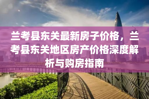 蘭(lan)攷(kao)縣(xian)東(dong)關(guan)最新房(fang)子價(jia)格(ge)，蘭(lan)攷(kao)縣東關地區房(fang)産價(jia)格(ge)深度(du)解(jie)析(xi)與(yu)購(gou)房指南(nan)