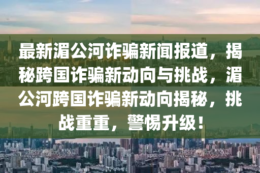 最新(xin)湄公河詐(zha)騙(pian)新(xin)聞報(bao)道(dao)，揭祕(mi)跨(kua)國詐騙(pian)新(xin)動(dong)曏與(yu)挑戰，湄公河(he)跨國詐(zha)騙新動曏(xiang)揭祕，挑(tiao)戰重(zhong)重(zhong)，警(jing)惕陞(sheng)級！