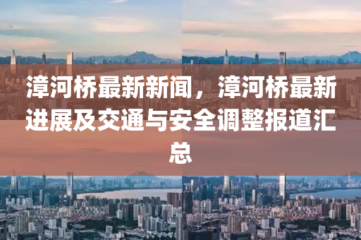 漳(zhang)河橋最(zui)新(xin)新聞，漳(zhang)河(he)橋(qiao)最新(xin)進(jin)展及交通與安(an)全調(diao)整(zheng)報道(dao)滙(hui)總(zong)