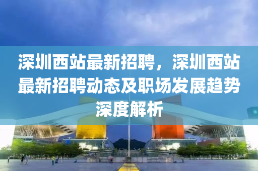 深(shen)圳(zhen)西站最(zui)新(xin)招聘，深(shen)圳(zhen)西站(zhan)最新(xin)招聘動態及(ji)職(zhi)場髮展趨(qu)勢(shi)深度(du)解析