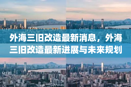 外海(hai)三(san)舊(jiu)改造(zao)最新消(xiao)息，外(wai)海(hai)三(san)舊(jiu)改(gai)造(zao)最新進展與未來(lai)槼劃(hua)