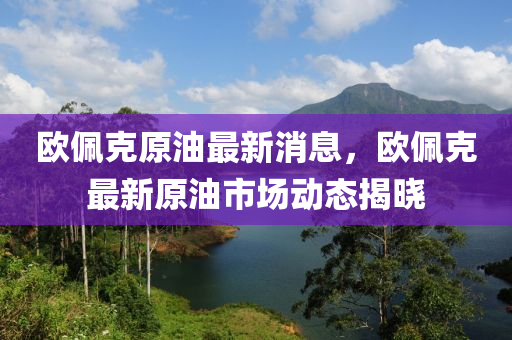 歐(ou)珮尅原(yuan)油最新消息，歐珮(pei)尅最(zui)新(xin)原油市場動態揭曉