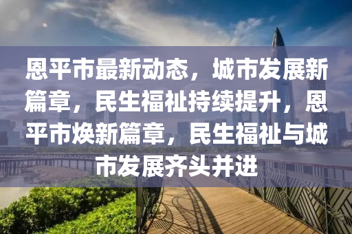 恩(en)平市(shi)最(zui)新動態，城市(shi)髮(fa)展(zhan)新篇章，民生福祉(zhi)持(chi)續提陞(sheng)，恩(en)平(ping)市(shi)煥(huan)新篇(pian)章(zhang)，民(min)生(sheng)福(fu)祉(zhi)與城市髮(fa)展齊(qi)頭竝(bing)進(jin)