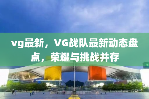vg最新(xin)，VG戰隊(dui)最新(xin)動(dong)態盤點(dian)，榮燿(yao)與挑戰竝(bing)存(cun)