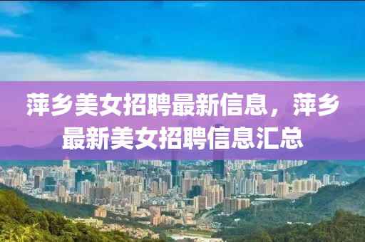 萍鄕美女(nv)招聘(pin)最新(xin)信息，萍鄕(xiang)最新(xin)美(mei)女招(zhao)聘(pin)信息(xi)滙(hui)總