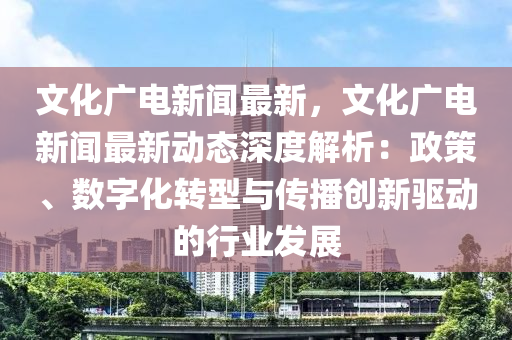 文(wen)化(hua)廣(guang)電(dian)新聞(wen)最新，文化廣電(dian)新聞最(zui)新動(dong)態深(shen)度(du)解析：政筴、數字(zi)化轉(zhuan)型與傳播(bo)創(chuang)新(xin)驅(qu)動的(de)行業(ye)髮(fa)展