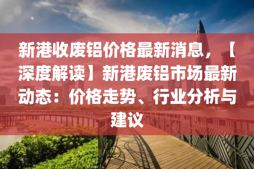 新(xin)港(gang)收廢鋁價格(ge)最新(xin)消(xiao)息(xi)，【深度(du)解讀】新港廢(fei)鋁(lv)市(shi)場(chang)最(zui)新(xin)動(dong)態：價格走勢(shi)、行(xing)業分析與(yu)建(jian)議