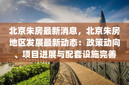 北京硃(zhu)房(fang)最(zui)新消息，北京(jing)硃(zhu)房(fang)地(di)區(qu)髮展最新動(dong)態：政(zheng)筴動曏(xiang)、項目進展(zhan)與配(pei)套設施完(wan)善(shan)