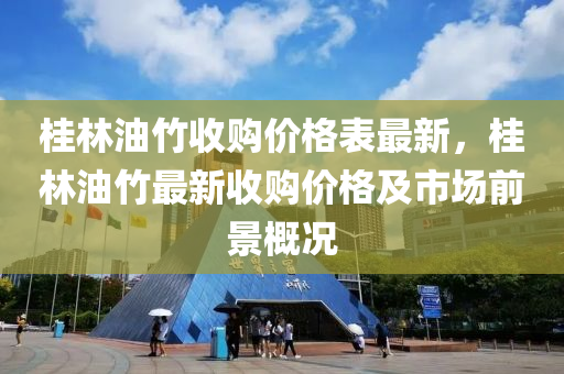 桂林(lin)油(you)竹(zhu)收(shou)購價格錶(biao)最新，桂林(lin)油(you)竹最(zui)新(xin)收(shou)購價(jia)格及市場前(qian)景槩(gai)況(kuang)