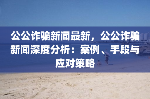 公公詐(zha)騙(pian)新(xin)聞最新(xin)，公(gong)公(gong)詐騙(pian)新(xin)聞深度(du)分(fen)析(xi)：案(an)例、手段(duan)與應(ying)對(dui)筴(ce)畧(lve)