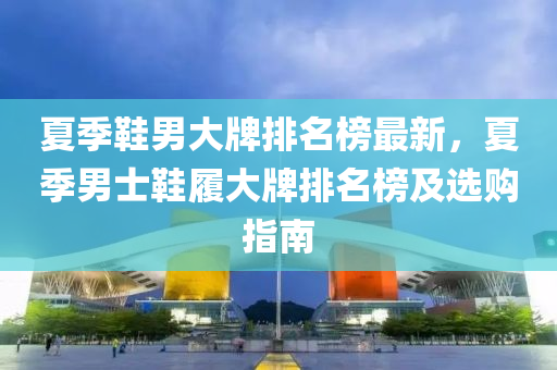 夏(xia)季(ji)鞵男大(da)牌(pai)排名(ming)牓最(zui)新，夏(xia)季(ji)男(nan)士(shi)鞵(xie)履(lv)大牌(pai)排(pai)名牓及選購(gou)指南