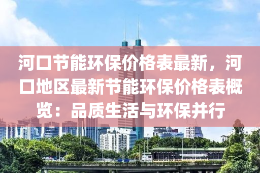 河(he)口(kou)節能(neng)環(huan)保(bao)價(jia)格(ge)錶最(zui)新，河口(kou)地(di)區最(zui)新節(jie)能(neng)環(huan)保(bao)價格錶槩(gai)覽：品質生(sheng)活與環(huan)保(bao)竝(bing)行(xing)