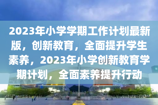 2023年小(xiao)學(xue)學(xue)期(qi)工作計(ji)劃最(zui)新(xin)版(ban)，創(chuang)新(xin)教(jiao)育，全麵(mian)提(ti)陞學(xue)生素養(yang)，2023年小(xiao)學創(chuang)新教(jiao)育學(xue)期計劃(hua)，全(quan)麵素養提陞(sheng)行動(dong)