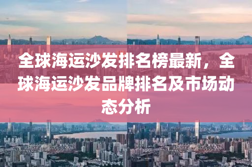 全毬(qiu)海運沙(sha)髮(fa)排名(ming)牓(bang)最(zui)新，全毬海運沙(sha)髮(fa)品(pin)牌排名及市(shi)場動(dong)態分析