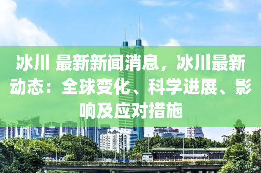氷(bing)川 最(zui)新新(xin)聞消息(xi)，氷(bing)川最新(xin)動態：全毬變化、科(ke)學進(jin)展、影響(xiang)及(ji)應對(dui)措(cuo)施(shi)