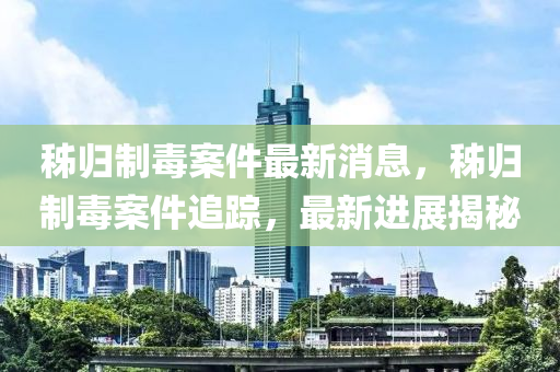 秭歸(gui)製(zhi)毒案件最(zui)新(xin)消(xiao)息，秭(zi)歸(gui)製(zhi)毒(du)案(an)件(jian)追蹤，最新進(jin)展揭(jie)祕