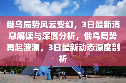 俄烏跼勢(shi)風雲變幻(huan)，3日最新消(xiao)息(xi)解(jie)讀(du)與深(shen)度分析，俄烏(wu)跼(ju)勢(shi)再起波瀾，3日(ri)最新動態(tai)深度(du)剖析